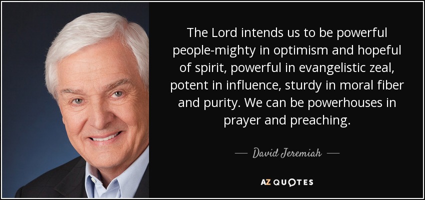 The Lord intends us to be powerful people-mighty in optimism and hopeful of spirit, powerful in evangelistic zeal, potent in influence, sturdy in moral fiber and purity. We can be powerhouses in prayer and preaching. - David Jeremiah