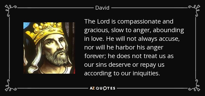 The Lord is compassionate and gracious, slow to anger, abounding in love. He will not always accuse, nor will he harbor his anger forever; he does not treat us as our sins deserve or repay us according to our iniquities. - David