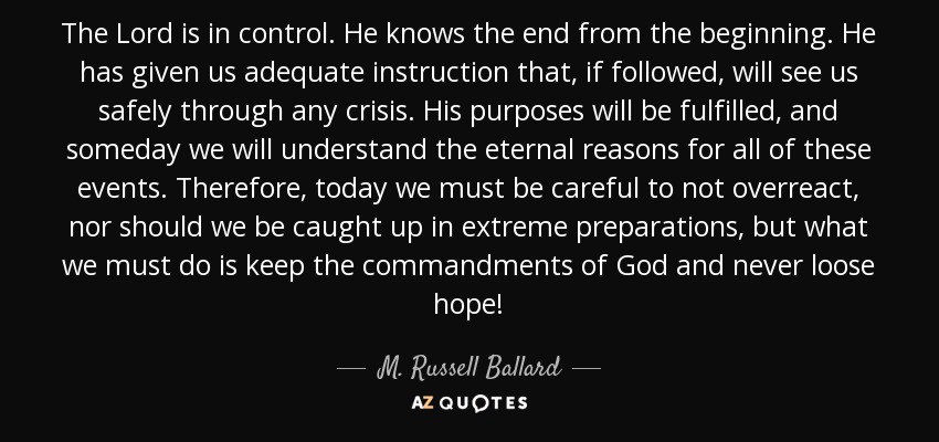 The Lord is in control. He knows the end from the beginning. He has given us adequate instruction that, if followed, will see us safely through any crisis. His purposes will be fulfilled, and someday we will understand the eternal reasons for all of these events. Therefore, today we must be careful to not overreact, nor should we be caught up in extreme preparations, but what we must do is keep the commandments of God and never loose hope! - M. Russell Ballard