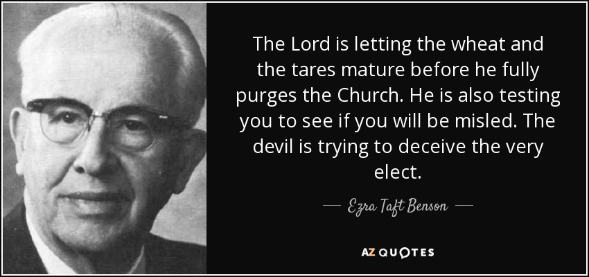 The Lord is letting the wheat and the tares mature before he fully purges the Church. He is also testing you to see if you will be misled. The devil is trying to deceive the very elect. - Ezra Taft Benson