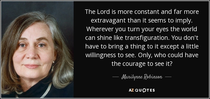 The Lord is more constant and far more extravagant than it seems to imply. Wherever you turn your eyes the world can shine like transfiguration. You don't have to bring a thing to it except a little willingness to see. Only, who could have the courage to see it? - Marilynne Robinson