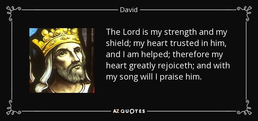 The Lord is my strength and my shield; my heart trusted in him, and I am helped; therefore my heart greatly rejoiceth; and with my song will I praise him. - David