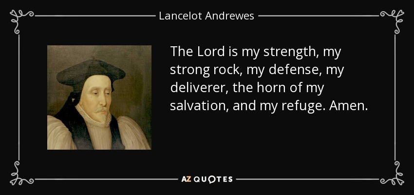 The Lord is my strength, my strong rock, my defense, my deliverer, the horn of my salvation, and my refuge. Amen. - Lancelot Andrewes
