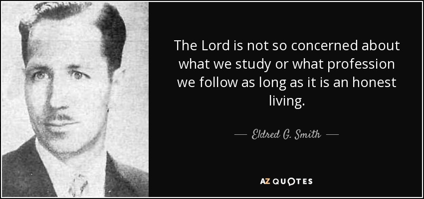 The Lord is not so concerned about what we study or what profession we follow as long as it is an honest living. - Eldred G. Smith