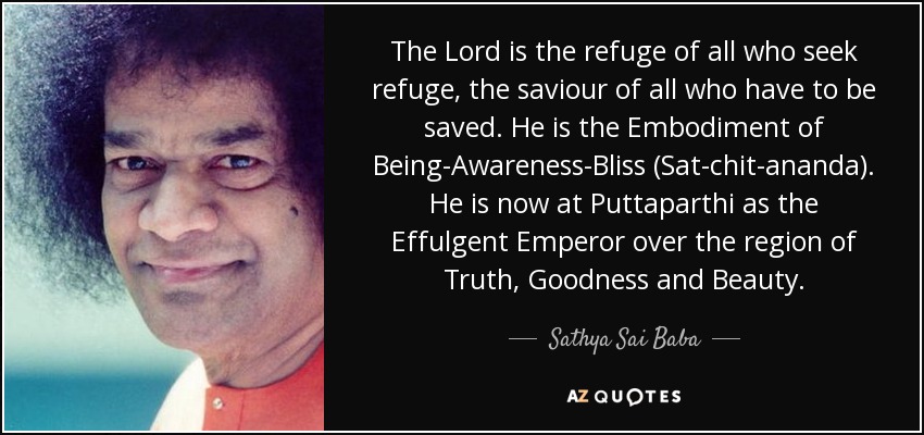 The Lord is the refuge of all who seek refuge, the saviour of all who have to be saved. He is the Embodiment of Being-Awareness-Bliss (Sat-chit-ananda). He is now at Puttaparthi as the Effulgent Emperor over the region of Truth, Goodness and Beauty. - Sathya Sai Baba
