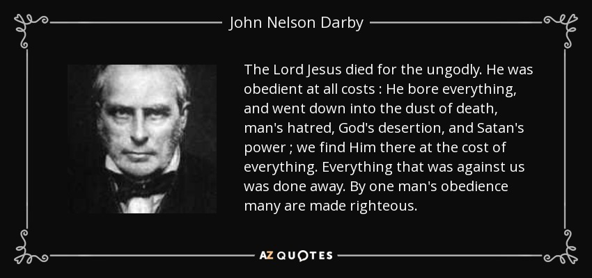 The Lord Jesus died for the ungodly. He was obedient at all costs : He bore everything, and went down into the dust of death, man's hatred, God's desertion, and Satan's power ; we find Him there at the cost of everything. Everything that was against us was done away. By one man's obedience many are made righteous. - John Nelson Darby