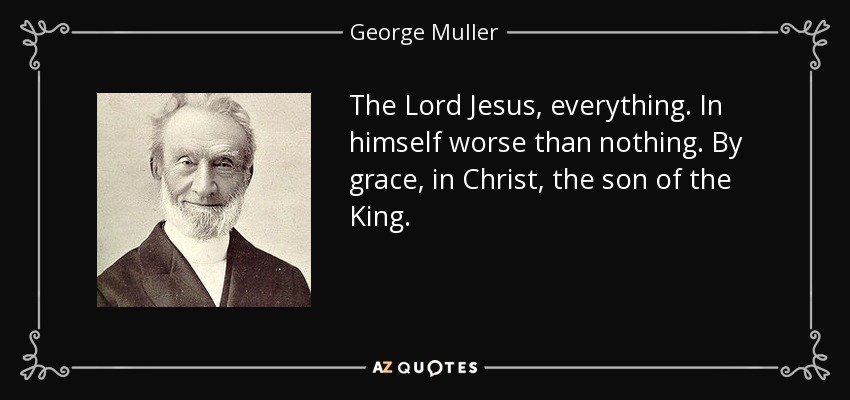 The Lord Jesus, everything. In himself worse than nothing. By grace, in Christ, the son of the King. - George Muller