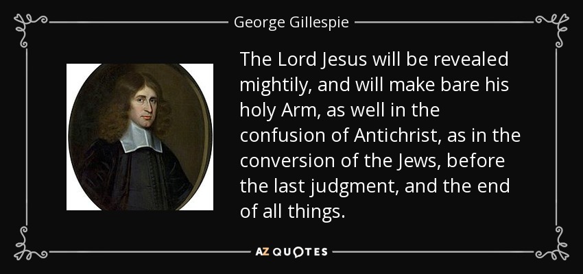 The Lord Jesus will be revealed mightily, and will make bare his holy Arm, as well in the confusion of Antichrist, as in the conversion of the Jews, before the last judgment, and the end of all things. - George Gillespie