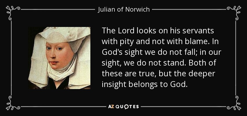 The Lord looks on his servants with pity and not with blame. In God's sight we do not fall; in our sight, we do not stand. Both of these are true, but the deeper insight belongs to God. - Julian of Norwich
