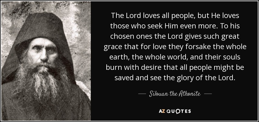 The Lord loves all people, but He loves those who seek Him even more. To his chosen ones the Lord gives such great grace that for love they forsake the whole earth, the whole world, and their souls burn with desire that all people might be saved and see the glory of the Lord. - Silouan the Athonite