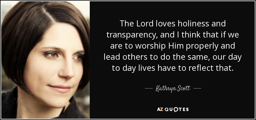 The Lord loves holiness and transparency, and I think that if we are to worship Him properly and lead others to do the same, our day to day lives have to reflect that. - Kathryn Scott