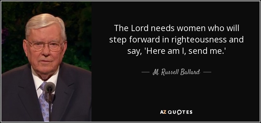 The Lord needs women who will step forward in righteousness and say, 'Here am I, send me.' - M. Russell Ballard