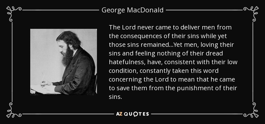 The Lord never came to deliver men from the consequences of their sins while yet those sins remained...Yet men, loving their sins and feeling nothing of their dread hatefulness, have, consistent with their low condition, constantly taken this word concerning the Lord to mean that he came to save them from the punishment of their sins. - George MacDonald