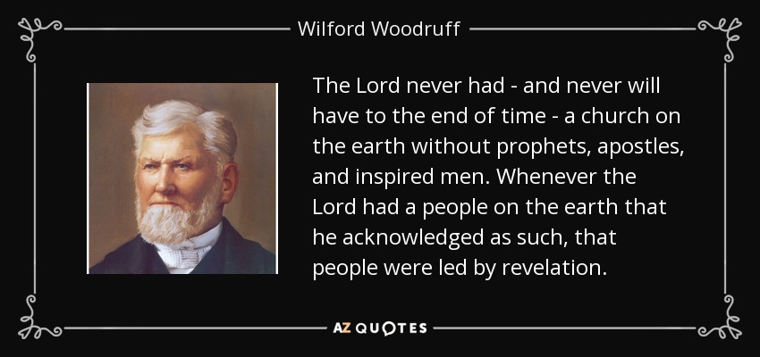 The Lord never had - and never will have to the end of time - a church on the earth without prophets, apostles, and inspired men. Whenever the Lord had a people on the earth that he acknowledged as such, that people were led by revelation. - Wilford Woodruff