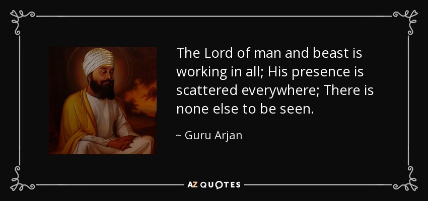 The Lord of man and beast is working in all; His presence is scattered everywhere; There is none else to be seen. - Guru Arjan