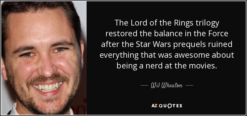 The Lord of the Rings trilogy restored the balance in the Force after the Star Wars prequels ruined everything that was awesome about being a nerd at the movies. - Wil Wheaton