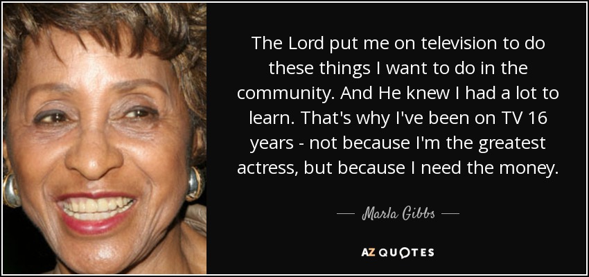 The Lord put me on television to do these things I want to do in the community. And He knew I had a lot to learn. That's why I've been on TV 16 years - not because I'm the greatest actress, but because I need the money. - Marla Gibbs