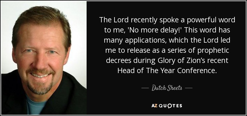 The Lord recently spoke a powerful word to me, 'No more delay!' This word has many applications, which the Lord led me to release as a series of prophetic decrees during Glory of Zion’s recent Head of The Year Conference. - Dutch Sheets