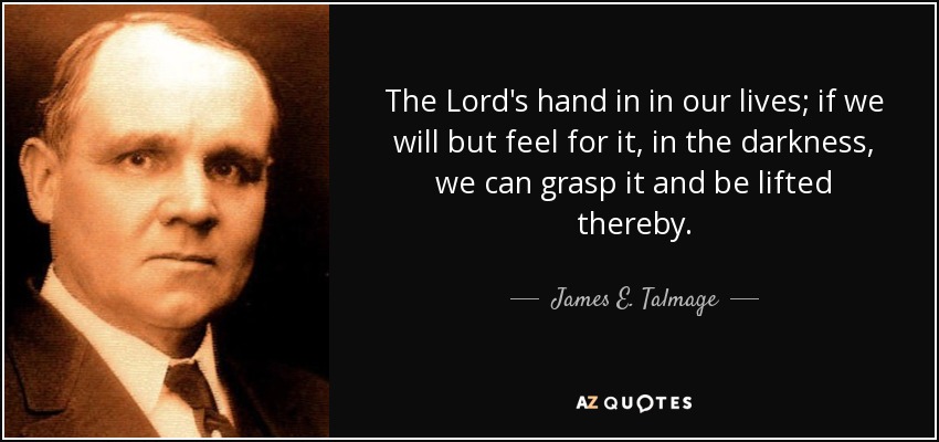The Lord's hand in in our lives; if we will but feel for it, in the darkness, we can grasp it and be lifted thereby. - James E. Talmage