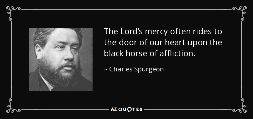 The Lord's mercy often rides to the door of our heart upon the black horse of affliction. - Charles Spurgeon