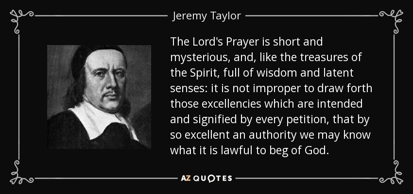 The Lord's Prayer is short and mysterious, and, like the treasures of the Spirit, full of wisdom and latent senses: it is not improper to draw forth those excellencies which are intended and signified by every petition, that by so excellent an authority we may know what it is lawful to beg of God. - Jeremy Taylor