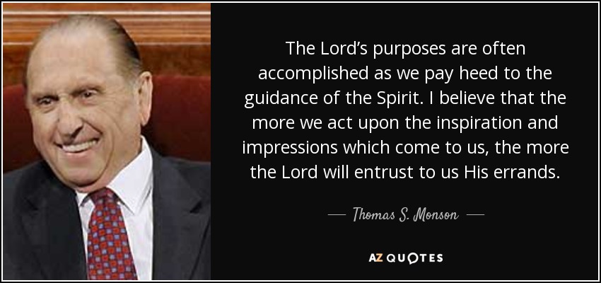 The Lord’s purposes are often accomplished as we pay heed to the guidance of the Spirit. I believe that the more we act upon the inspiration and impressions which come to us, the more the Lord will entrust to us His errands. - Thomas S. Monson