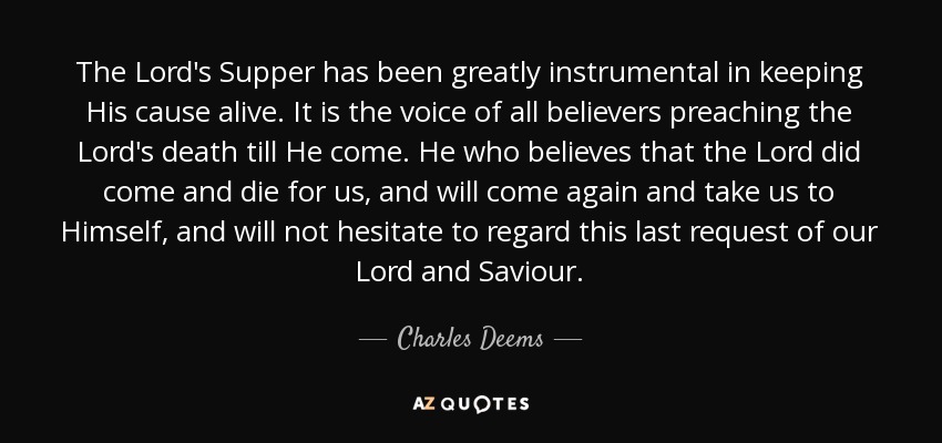 The Lord's Supper has been greatly instrumental in keeping His cause alive. It is the voice of all believers preaching the Lord's death till He come. He who believes that the Lord did come and die for us, and will come again and take us to Himself, and will not hesitate to regard this last request of our Lord and Saviour. - Charles Deems