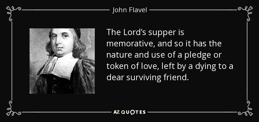 The Lord's supper is memorative, and so it has the nature and use of a pledge or token of love, left by a dying to a dear surviving friend. - John Flavel
