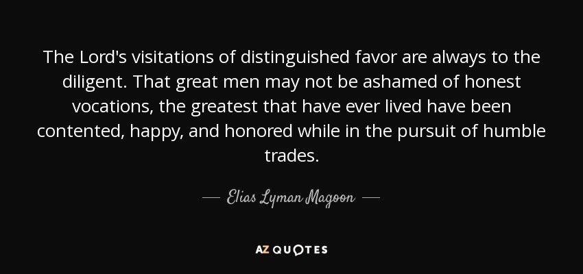 The Lord's visitations of distinguished favor are always to the diligent. That great men may not be ashamed of honest vocations, the greatest that have ever lived have been contented, happy, and honored while in the pursuit of humble trades. - Elias Lyman Magoon