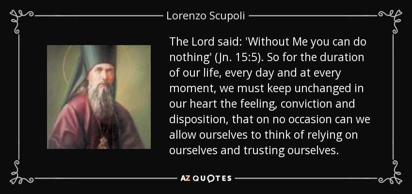 The Lord said: 'Without Me you can do nothing' (Jn. 15:5). So for the duration of our life, every day and at every moment, we must keep unchanged in our heart the feeling, conviction and disposition, that on no occasion can we allow ourselves to think of relying on ourselves and trusting ourselves. - Lorenzo Scupoli