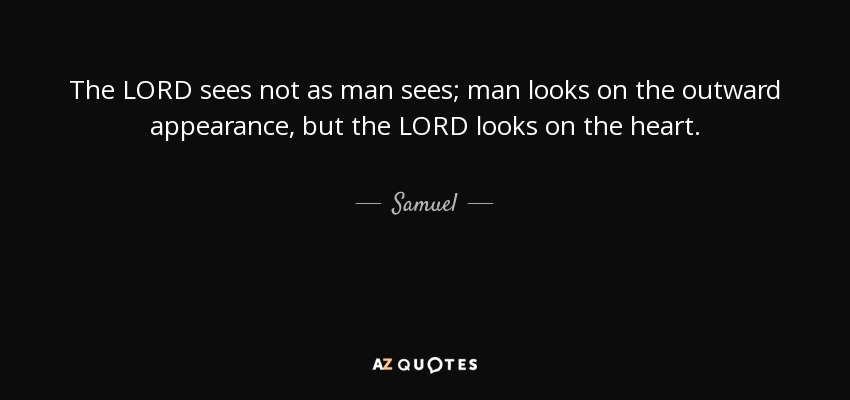 The LORD sees not as man sees; man looks on the outward appearance, but the LORD looks on the heart. - Samuel