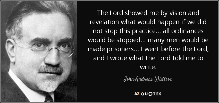 The Lord showed me by vision and revelation what would happen if we did not stop this practice... all ordinances would be stopped... many men would be made prisoners... I went before the Lord, and I wrote what the Lord told me to write. - John Andreas Widtsoe