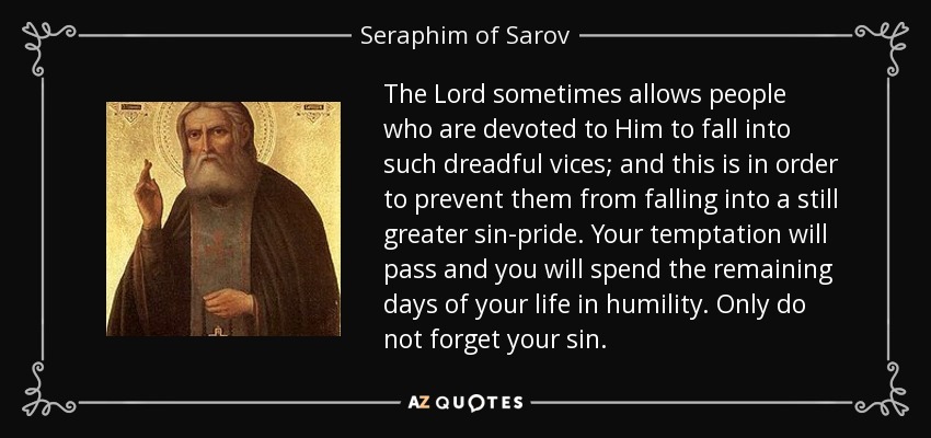 The Lord sometimes allows people who are devoted to Him to fall into such dreadful vices; and this is in order to prevent them from falling into a still greater sin-pride. Your temptation will pass and you will spend the remaining days of your life in humility. Only do not forget your sin. - Seraphim of Sarov