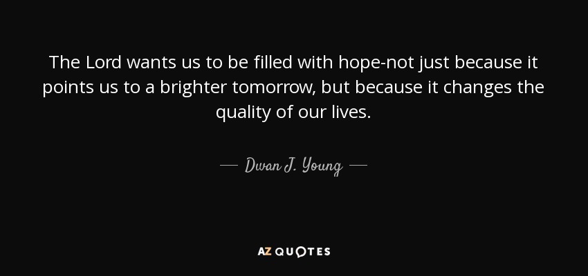 The Lord wants us to be filled with hope-not just because it points us to a brighter tomorrow, but because it changes the quality of our lives. - Dwan J. Young