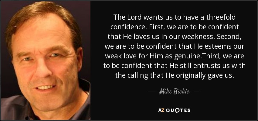 The Lord wants us to have a threefold confidence. First, we are to be confident that He loves us in our weakness. Second, we are to be confident that He esteems our weak love for Him as genuine.Third, we are to be confident that He still entrusts us with the calling that He originally gave us. - Mike Bickle