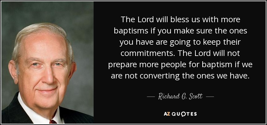The Lord will bless us with more baptisms if you make sure the ones you have are going to keep their commitments. The Lord will not prepare more people for baptism if we are not converting the ones we have. - Richard G. Scott