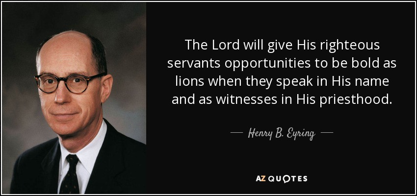 The Lord will give His righteous servants opportunities to be bold as lions when they speak in His name and as witnesses in His priesthood. - Henry B. Eyring