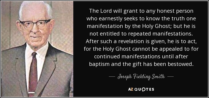 The Lord will grant to any honest person who earnestly seeks to know the truth one manifestation by the Holy Ghost; but he is not entitled to repeated manifestations. After such a revelation is given, he is to act, for the Holy Ghost cannot be appealed to for continued manifestations until after baptism and the gift has been bestowed. - Joseph Fielding Smith