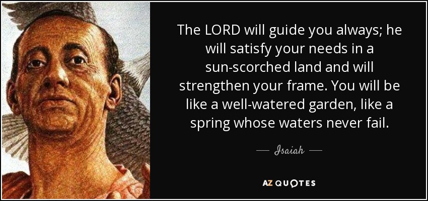 The LORD will guide you always; he will satisfy your needs in a sun-scorched land and will strengthen your frame. You will be like a well-watered garden, like a spring whose waters never fail. - Isaiah