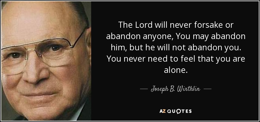 The Lord will never forsake or abandon anyone, You may abandon him, but he will not abandon you. You never need to feel that you are alone. - Joseph B. Wirthlin