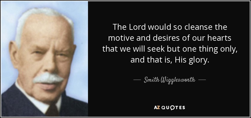 The Lord would so cleanse the motive and desires of our hearts that we will seek but one thing only, and that is, His glory. - Smith Wigglesworth
