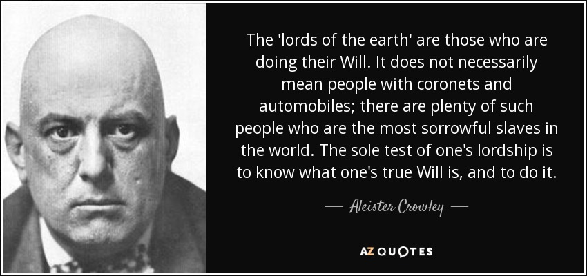 The 'lords of the earth' are those who are doing their Will. It does not necessarily mean people with coronets and automobiles; there are plenty of such people who are the most sorrowful slaves in the world. The sole test of one's lordship is to know what one's true Will is, and to do it. - Aleister Crowley