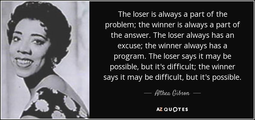 The loser is always a part of the problem; the winner is always a part of the answer. The loser always has an excuse; the winner always has a program. The loser says it may be possible, but it's difficult; the winner says it may be difficult, but it's possible. - Althea Gibson