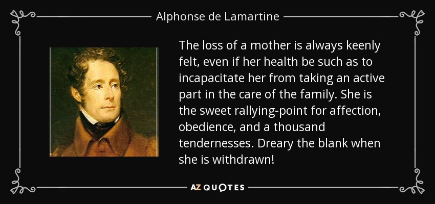 The loss of a mother is always keenly felt, even if her health be such as to incapacitate her from taking an active part in the care of the family. She is the sweet rallying-point for affection, obedience, and a thousand tendernesses. Dreary the blank when she is withdrawn! - Alphonse de Lamartine