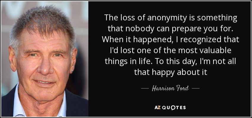 The loss of anonymity is something that nobody can prepare you for. When it happened, I recognized that I'd lost one of the most valuable things in life. To this day, I'm not all that happy about it - Harrison Ford