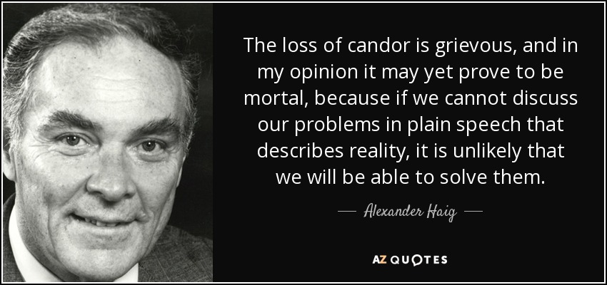The loss of candor is grievous, and in my opinion it may yet prove to be mortal, because if we cannot discuss our problems in plain speech that describes reality, it is unlikely that we will be able to solve them. - Alexander Haig