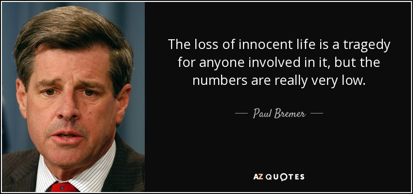 The loss of innocent life is a tragedy for anyone involved in it, but the numbers are really very low. - Paul Bremer