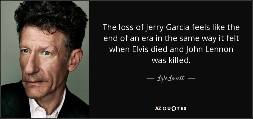 The loss of Jerry Garcia feels like the end of an era in the same way it felt when Elvis died and John Lennon was killed. - Lyle Lovett