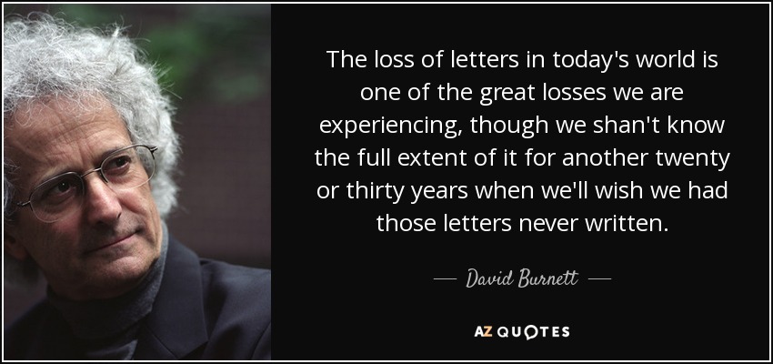 The loss of letters in today's world is one of the great losses we are experiencing, though we shan't know the full extent of it for another twenty or thirty years when we'll wish we had those letters never written. - David Burnett