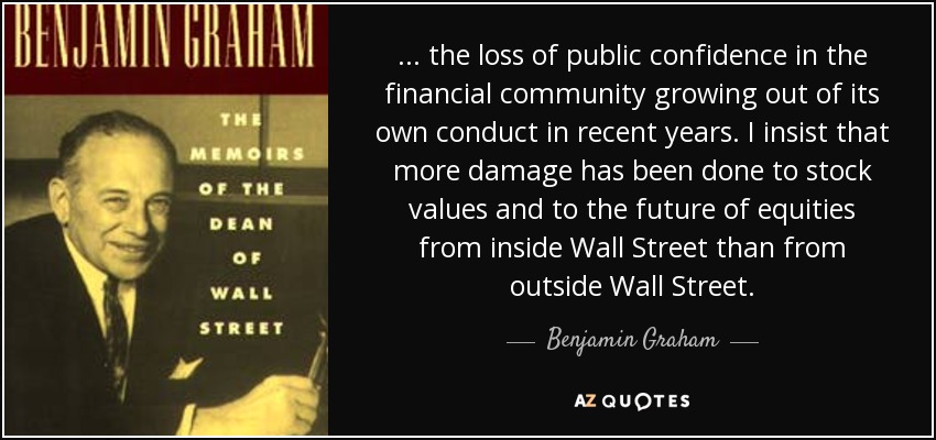 ... the loss of public confidence in the financial community growing out of its own conduct in recent years. I insist that more damage has been done to stock values and to the future of equities from inside Wall Street than from outside Wall Street. - Benjamin Graham